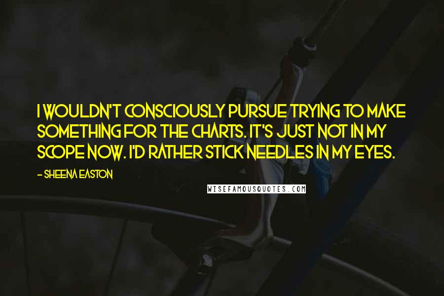 Sheena Easton Quotes: I wouldn't consciously pursue trying to make something for the charts. It's just not in my scope now. I'd rather stick needles in my eyes.