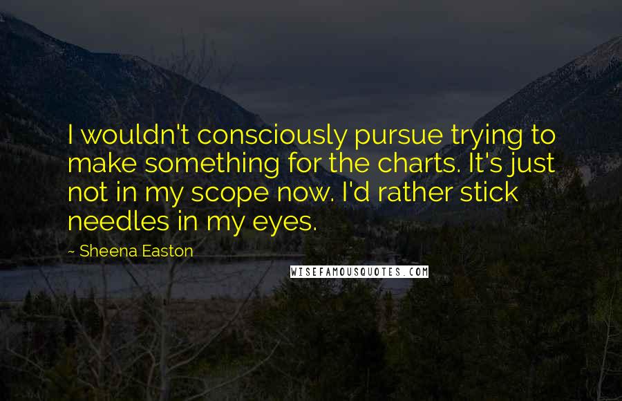 Sheena Easton Quotes: I wouldn't consciously pursue trying to make something for the charts. It's just not in my scope now. I'd rather stick needles in my eyes.