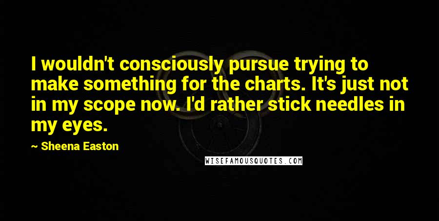 Sheena Easton Quotes: I wouldn't consciously pursue trying to make something for the charts. It's just not in my scope now. I'd rather stick needles in my eyes.