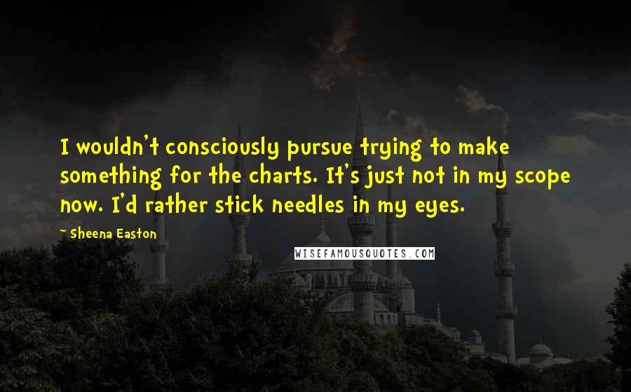 Sheena Easton Quotes: I wouldn't consciously pursue trying to make something for the charts. It's just not in my scope now. I'd rather stick needles in my eyes.