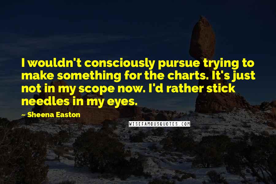 Sheena Easton Quotes: I wouldn't consciously pursue trying to make something for the charts. It's just not in my scope now. I'd rather stick needles in my eyes.