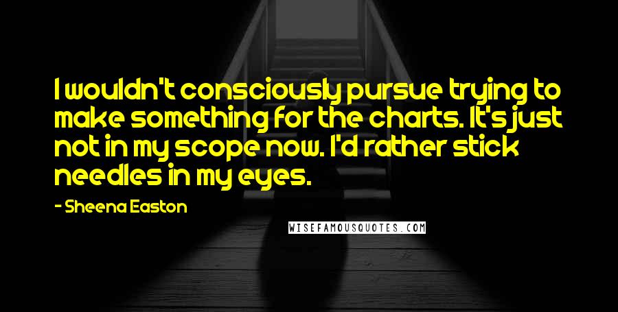 Sheena Easton Quotes: I wouldn't consciously pursue trying to make something for the charts. It's just not in my scope now. I'd rather stick needles in my eyes.