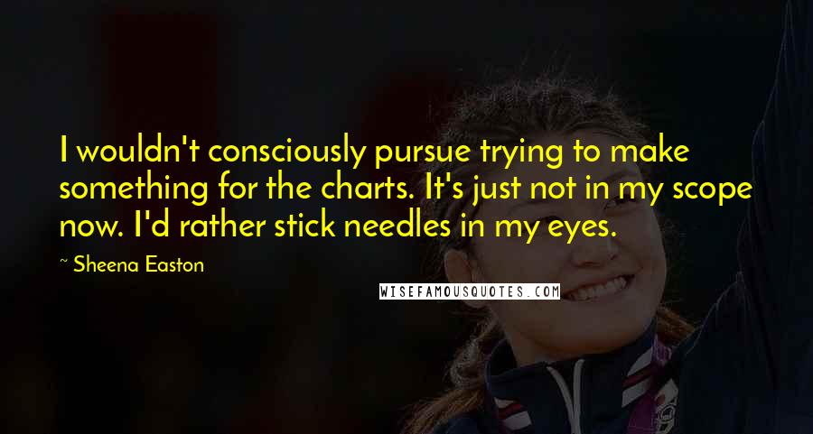 Sheena Easton Quotes: I wouldn't consciously pursue trying to make something for the charts. It's just not in my scope now. I'd rather stick needles in my eyes.