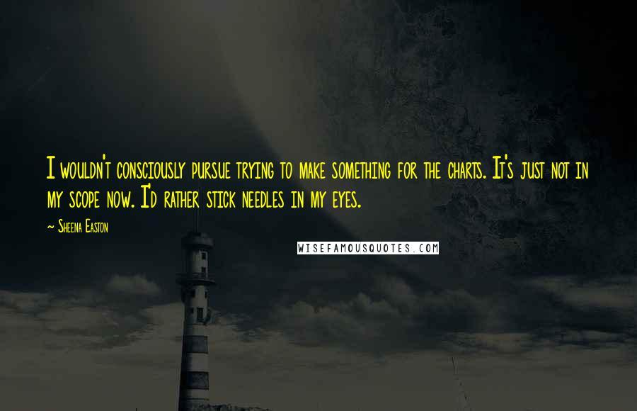 Sheena Easton Quotes: I wouldn't consciously pursue trying to make something for the charts. It's just not in my scope now. I'd rather stick needles in my eyes.