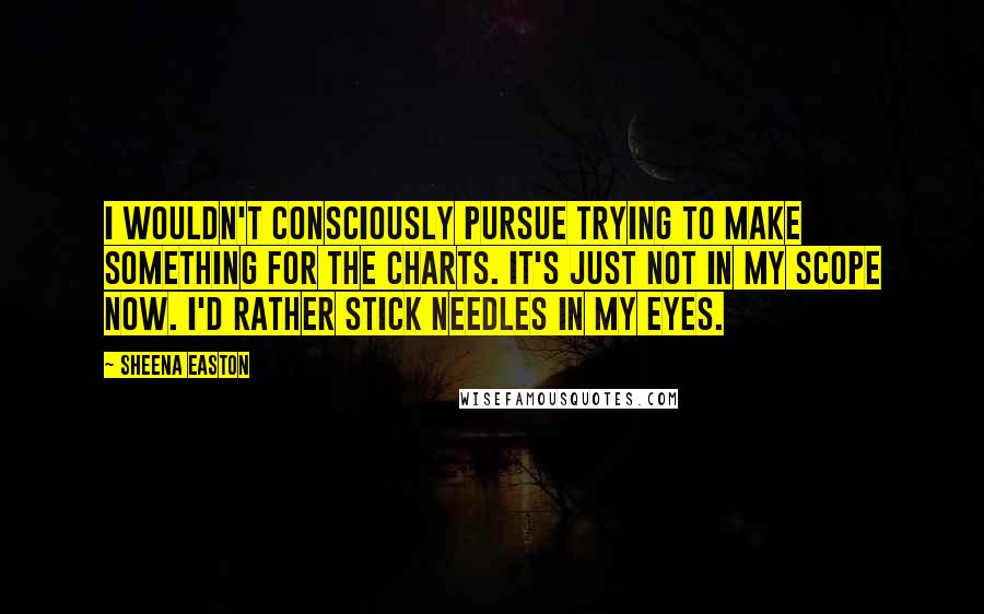 Sheena Easton Quotes: I wouldn't consciously pursue trying to make something for the charts. It's just not in my scope now. I'd rather stick needles in my eyes.