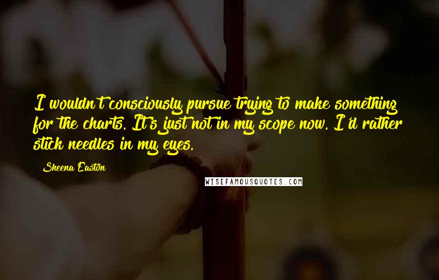 Sheena Easton Quotes: I wouldn't consciously pursue trying to make something for the charts. It's just not in my scope now. I'd rather stick needles in my eyes.