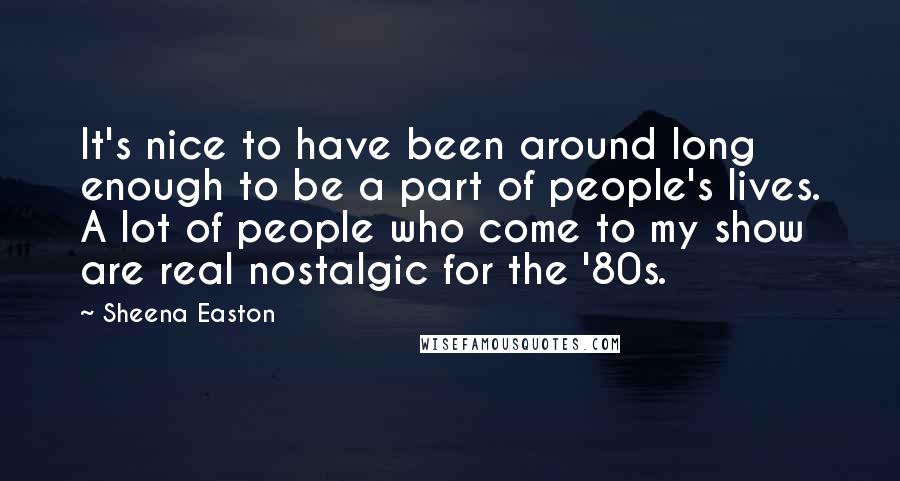 Sheena Easton Quotes: It's nice to have been around long enough to be a part of people's lives. A lot of people who come to my show are real nostalgic for the '80s.
