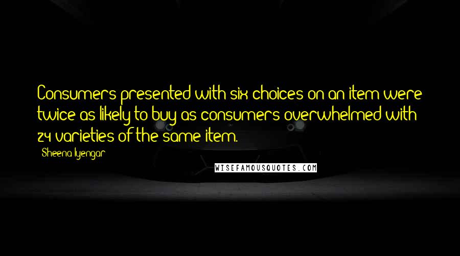 Sheena Iyengar Quotes: Consumers presented with six choices on an item were twice as likely to buy as consumers overwhelmed with 24 varieties of the same item.