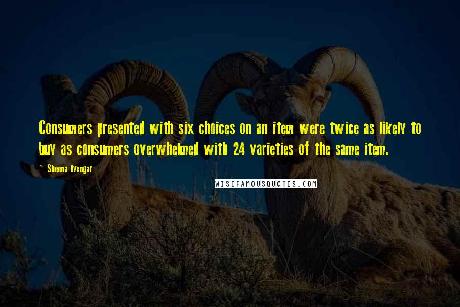 Sheena Iyengar Quotes: Consumers presented with six choices on an item were twice as likely to buy as consumers overwhelmed with 24 varieties of the same item.