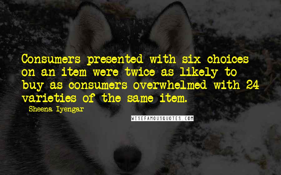 Sheena Iyengar Quotes: Consumers presented with six choices on an item were twice as likely to buy as consumers overwhelmed with 24 varieties of the same item.