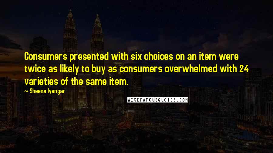 Sheena Iyengar Quotes: Consumers presented with six choices on an item were twice as likely to buy as consumers overwhelmed with 24 varieties of the same item.