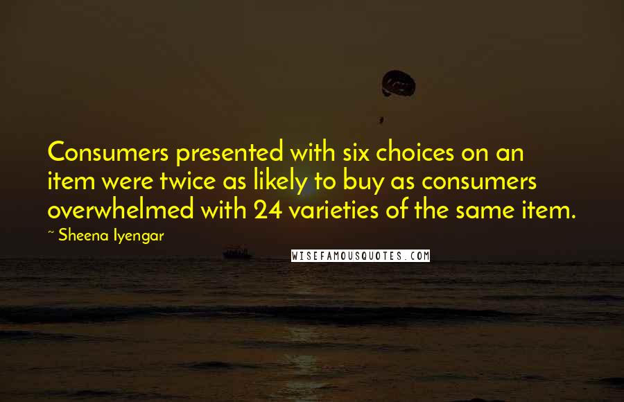 Sheena Iyengar Quotes: Consumers presented with six choices on an item were twice as likely to buy as consumers overwhelmed with 24 varieties of the same item.