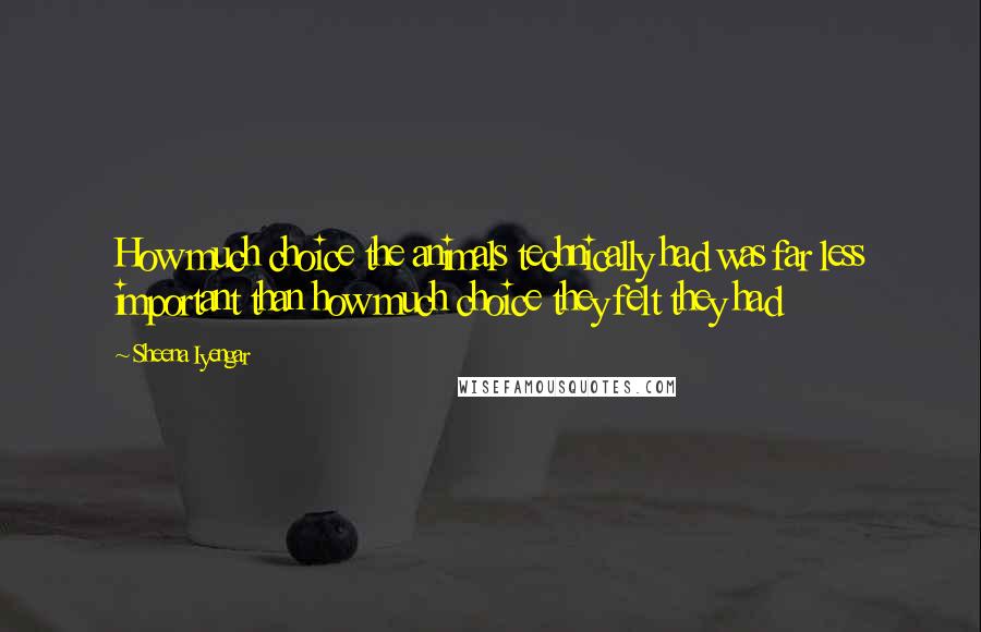 Sheena Iyengar Quotes: How much choice the animals technically had was far less important than how much choice they felt they had