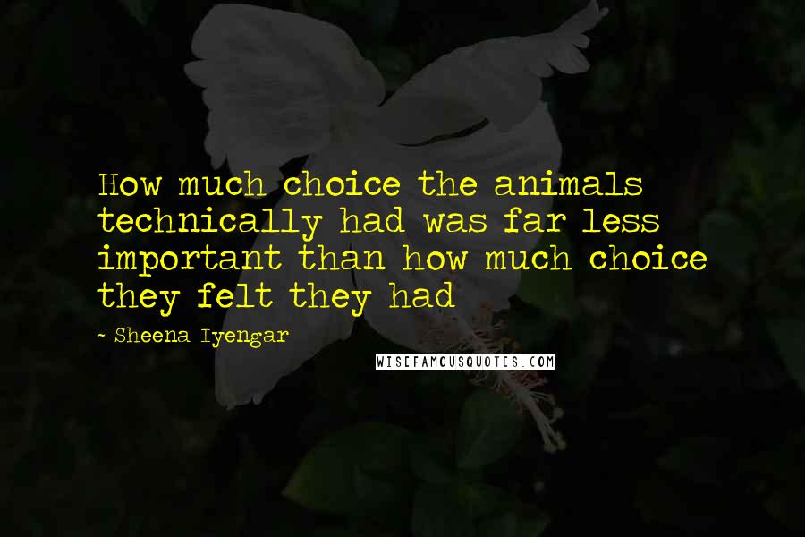 Sheena Iyengar Quotes: How much choice the animals technically had was far less important than how much choice they felt they had