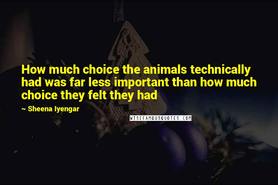 Sheena Iyengar Quotes: How much choice the animals technically had was far less important than how much choice they felt they had