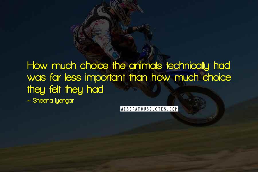 Sheena Iyengar Quotes: How much choice the animals technically had was far less important than how much choice they felt they had