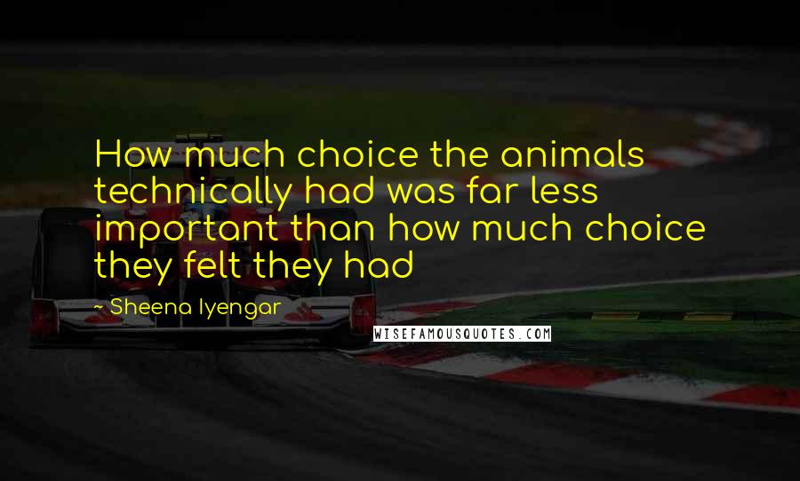 Sheena Iyengar Quotes: How much choice the animals technically had was far less important than how much choice they felt they had