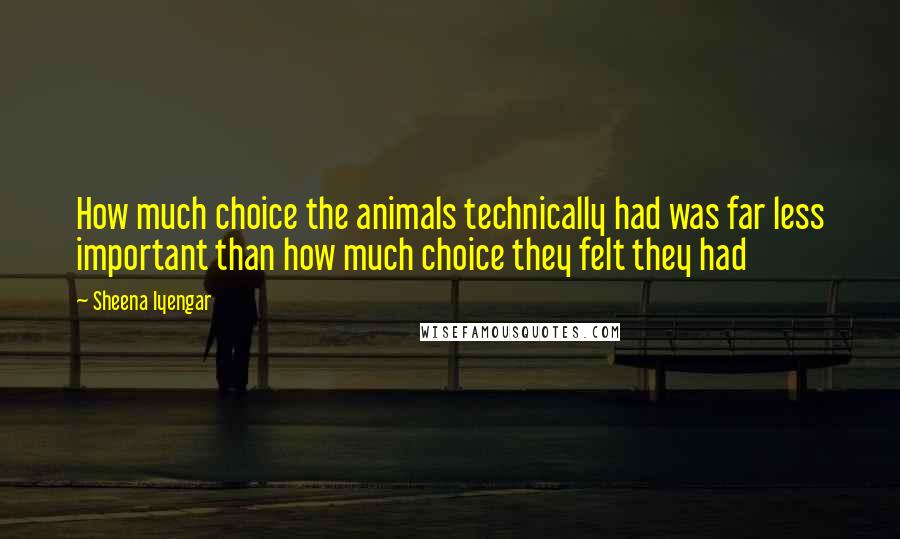 Sheena Iyengar Quotes: How much choice the animals technically had was far less important than how much choice they felt they had