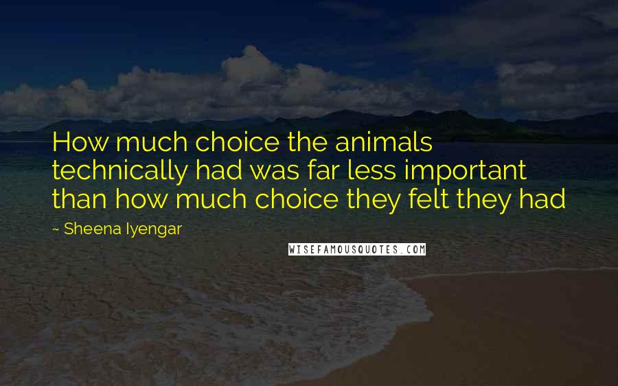 Sheena Iyengar Quotes: How much choice the animals technically had was far less important than how much choice they felt they had