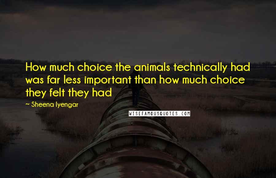 Sheena Iyengar Quotes: How much choice the animals technically had was far less important than how much choice they felt they had