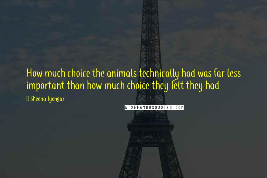 Sheena Iyengar Quotes: How much choice the animals technically had was far less important than how much choice they felt they had