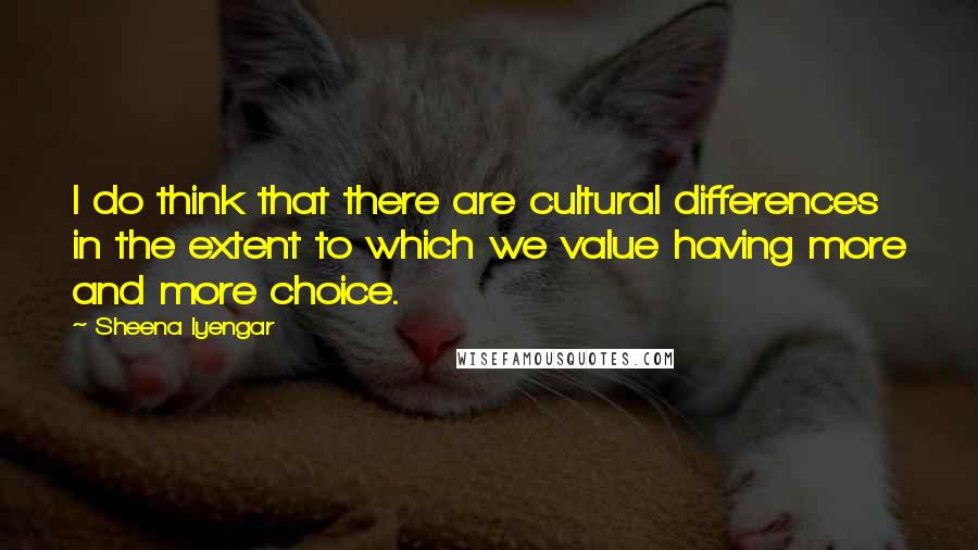 Sheena Iyengar Quotes: I do think that there are cultural differences in the extent to which we value having more and more choice.