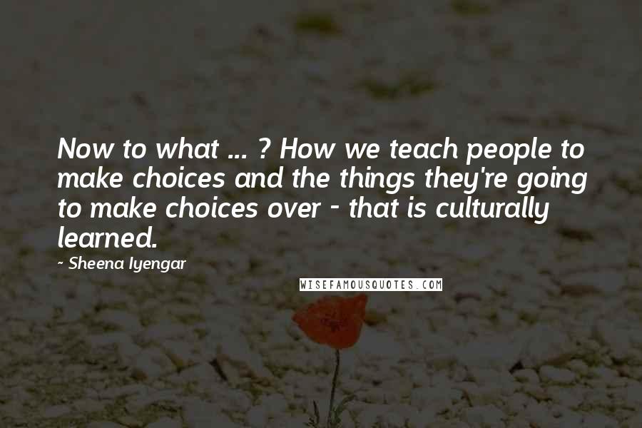 Sheena Iyengar Quotes: Now to what ... ? How we teach people to make choices and the things they're going to make choices over - that is culturally learned.