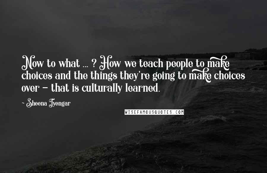 Sheena Iyengar Quotes: Now to what ... ? How we teach people to make choices and the things they're going to make choices over - that is culturally learned.