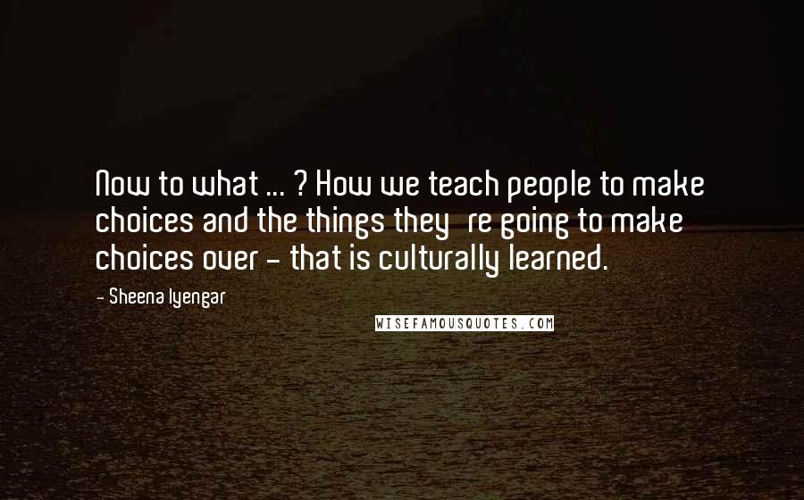 Sheena Iyengar Quotes: Now to what ... ? How we teach people to make choices and the things they're going to make choices over - that is culturally learned.