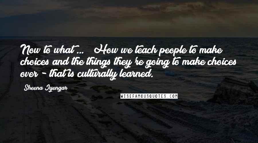Sheena Iyengar Quotes: Now to what ... ? How we teach people to make choices and the things they're going to make choices over - that is culturally learned.