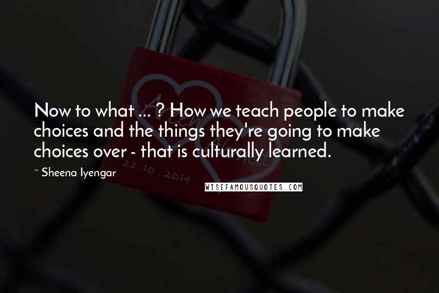 Sheena Iyengar Quotes: Now to what ... ? How we teach people to make choices and the things they're going to make choices over - that is culturally learned.