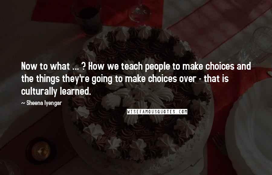 Sheena Iyengar Quotes: Now to what ... ? How we teach people to make choices and the things they're going to make choices over - that is culturally learned.