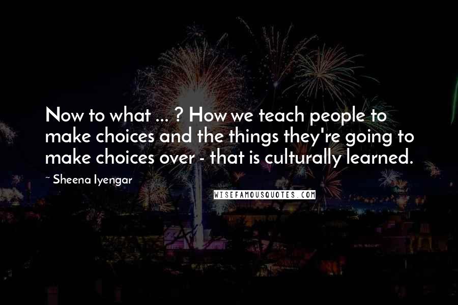 Sheena Iyengar Quotes: Now to what ... ? How we teach people to make choices and the things they're going to make choices over - that is culturally learned.