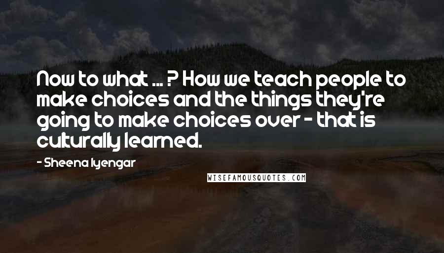 Sheena Iyengar Quotes: Now to what ... ? How we teach people to make choices and the things they're going to make choices over - that is culturally learned.