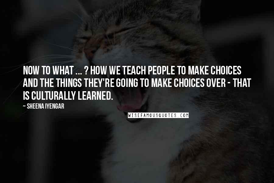 Sheena Iyengar Quotes: Now to what ... ? How we teach people to make choices and the things they're going to make choices over - that is culturally learned.