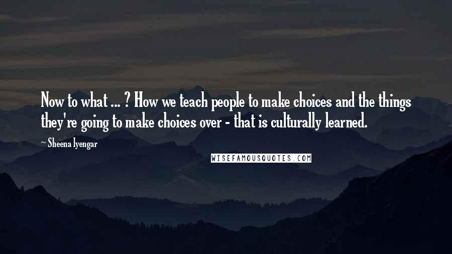 Sheena Iyengar Quotes: Now to what ... ? How we teach people to make choices and the things they're going to make choices over - that is culturally learned.