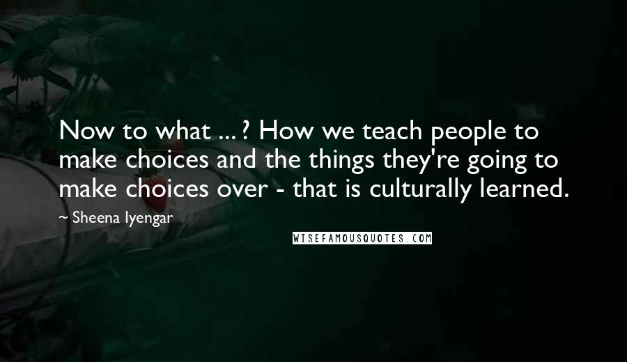 Sheena Iyengar Quotes: Now to what ... ? How we teach people to make choices and the things they're going to make choices over - that is culturally learned.