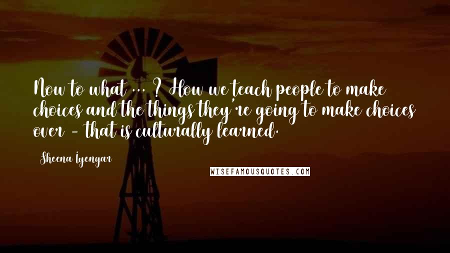 Sheena Iyengar Quotes: Now to what ... ? How we teach people to make choices and the things they're going to make choices over - that is culturally learned.