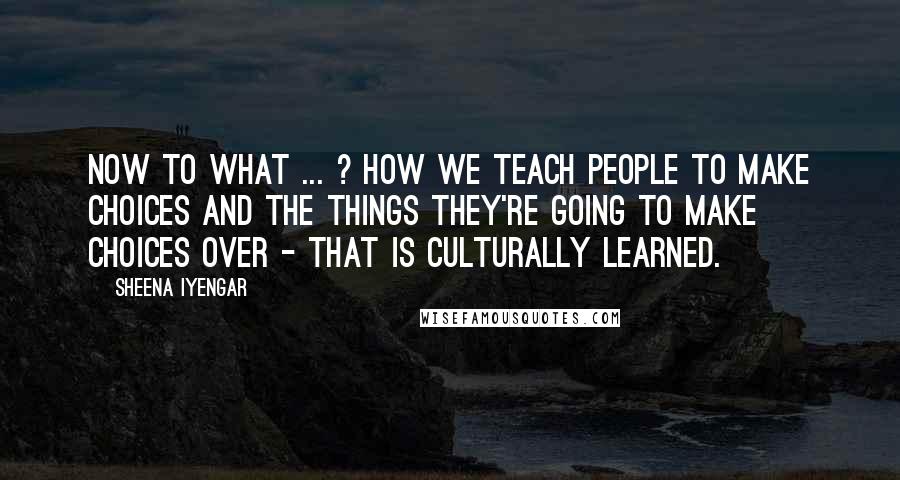 Sheena Iyengar Quotes: Now to what ... ? How we teach people to make choices and the things they're going to make choices over - that is culturally learned.