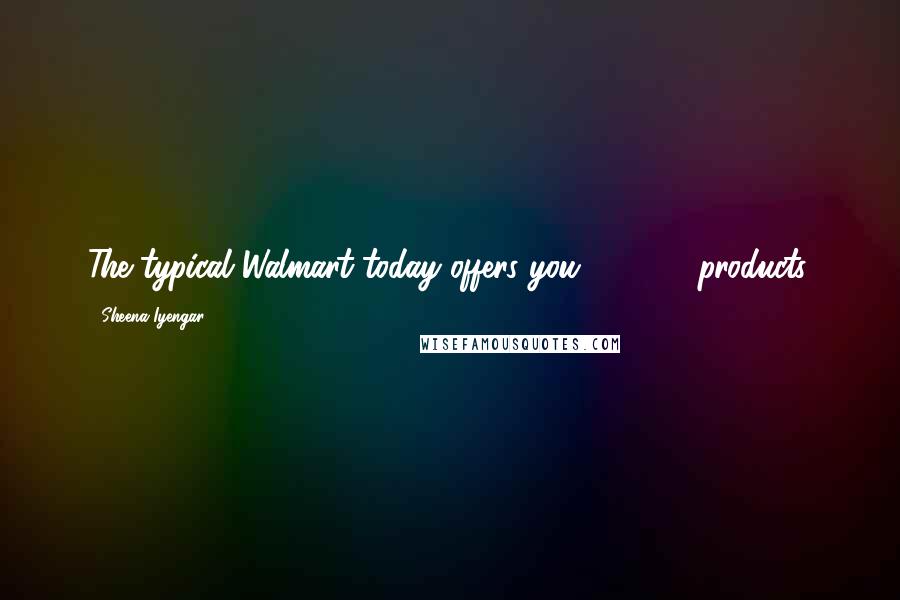 Sheena Iyengar Quotes: The typical Walmart today offers you 100,000 products.