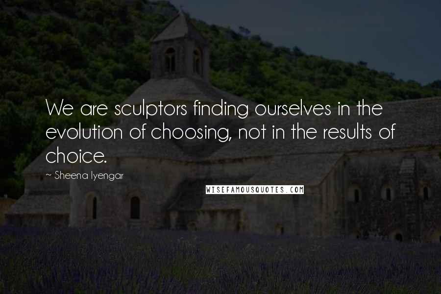 Sheena Iyengar Quotes: We are sculptors finding ourselves in the evolution of choosing, not in the results of choice.