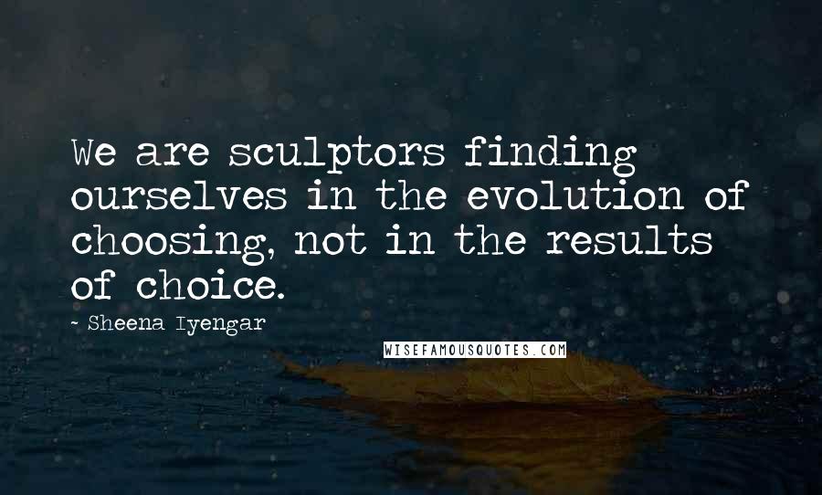 Sheena Iyengar Quotes: We are sculptors finding ourselves in the evolution of choosing, not in the results of choice.