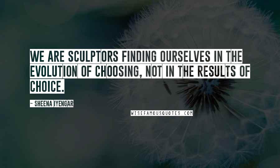 Sheena Iyengar Quotes: We are sculptors finding ourselves in the evolution of choosing, not in the results of choice.