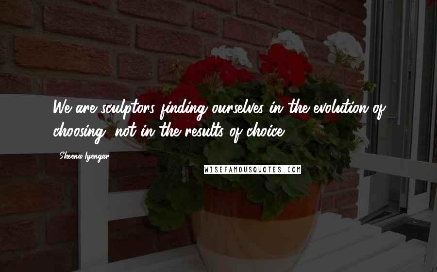 Sheena Iyengar Quotes: We are sculptors finding ourselves in the evolution of choosing, not in the results of choice.