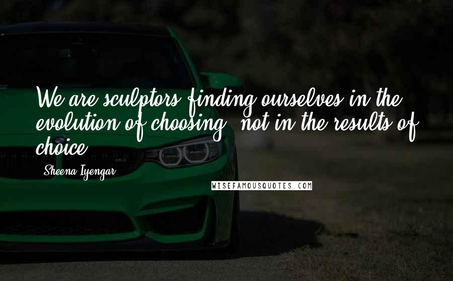 Sheena Iyengar Quotes: We are sculptors finding ourselves in the evolution of choosing, not in the results of choice.