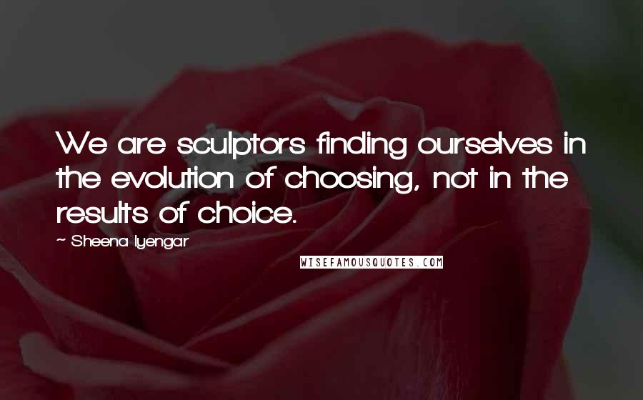 Sheena Iyengar Quotes: We are sculptors finding ourselves in the evolution of choosing, not in the results of choice.