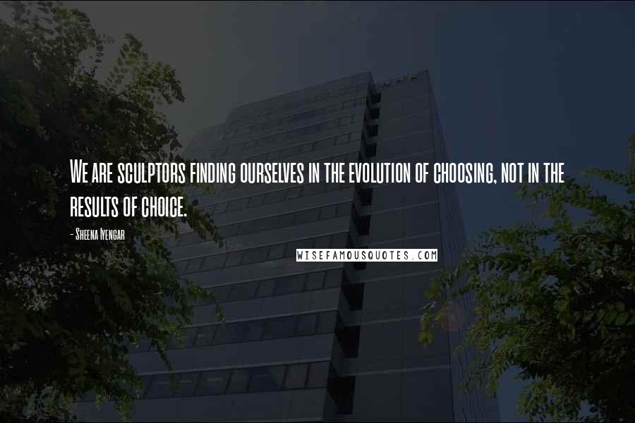 Sheena Iyengar Quotes: We are sculptors finding ourselves in the evolution of choosing, not in the results of choice.