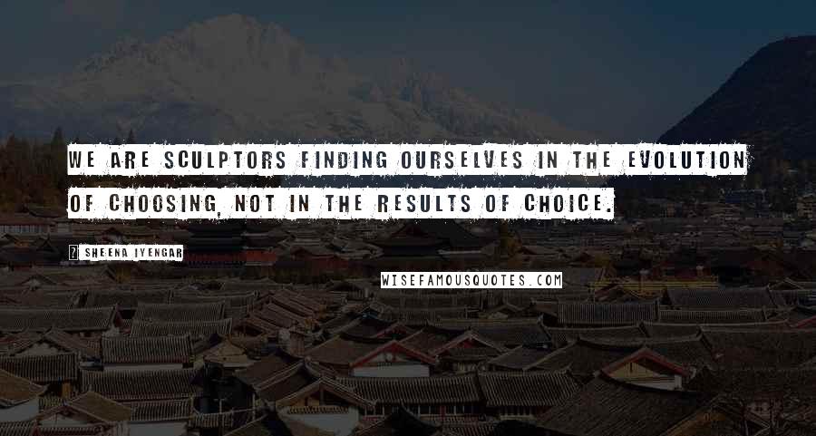 Sheena Iyengar Quotes: We are sculptors finding ourselves in the evolution of choosing, not in the results of choice.