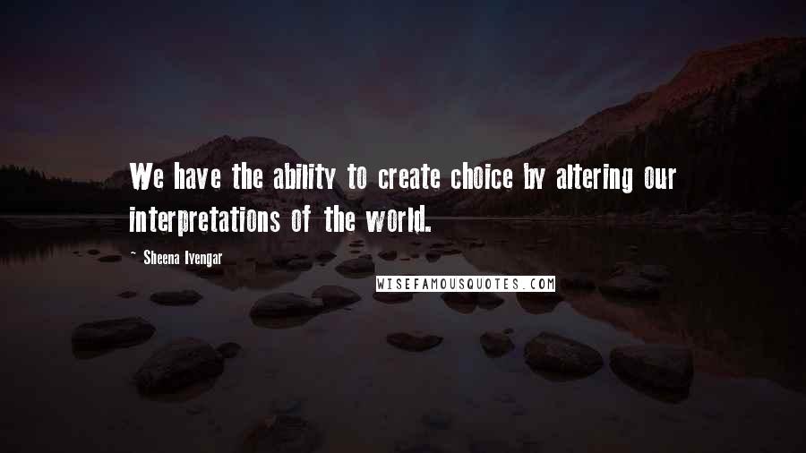 Sheena Iyengar Quotes: We have the ability to create choice by altering our interpretations of the world.