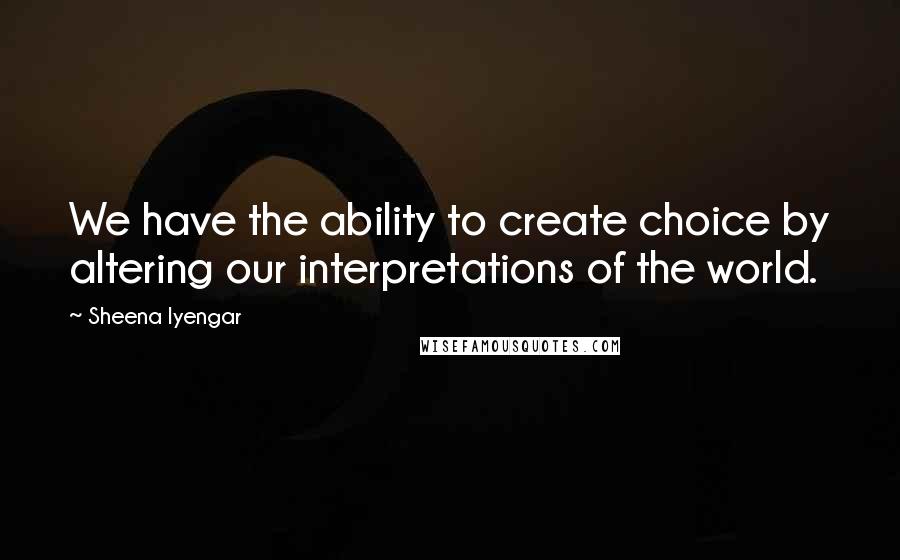 Sheena Iyengar Quotes: We have the ability to create choice by altering our interpretations of the world.